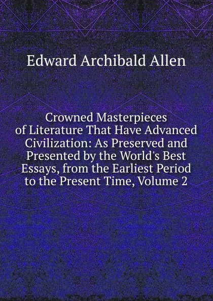 Обложка книги Crowned Masterpieces of Literature That Have Advanced Civilization: As Preserved and Presented by the World.s Best Essays, from the Earliest Period to the Present Time, Volume 2, Edward Archibald Allen