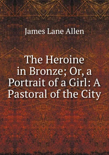 Обложка книги The Heroine in Bronze; Or, a Portrait of a Girl: A Pastoral of the City, James Lane Allen