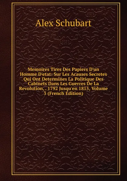 Обложка книги Memoires Tires Des Papiers D.un Homme D.etat: Sur Les Acauses Secretes Qui Ont Determines La Politique Des Cabinets Dans Les Guerres De La Revolution, . 1792 Jusqu.en 1815, Volume 3 (French Edition), Alex Schubart