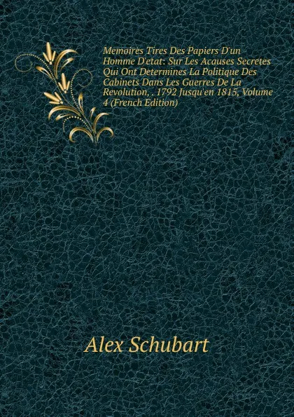 Обложка книги Memoires Tires Des Papiers D.un Homme D.etat: Sur Les Acauses Secretes Qui Ont Determines La Politique Des Cabinets Dans Les Guerres De La Revolution, . 1792 Jusqu.en 1815, Volume 4 (French Edition), Alex Schubart