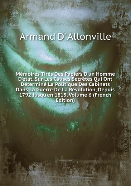 Обложка книги Memoires Tires Des Papiers D.un Homme D.etat, Sur Les Causes Secretes Qui Ont Determine La Politique Des Cabinets Dans La Guerre De La Revolution, Depuis 1792 Jusqu.en 1815, Volume 6 (French Edition), Armand D' Allonville