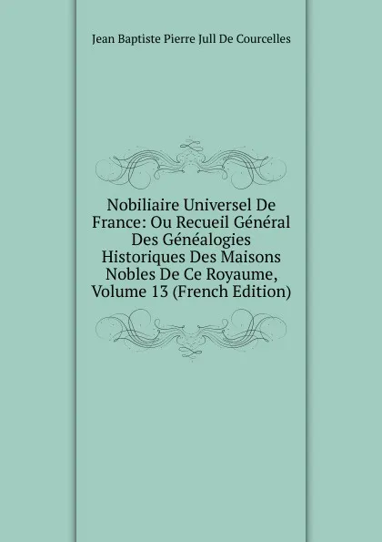 Обложка книги Nobiliaire Universel De France: Ou Recueil General Des Genealogies Historiques Des Maisons Nobles De Ce Royaume, Volume 13 (French Edition), Jean Baptiste Pierre Jull De Courcelles