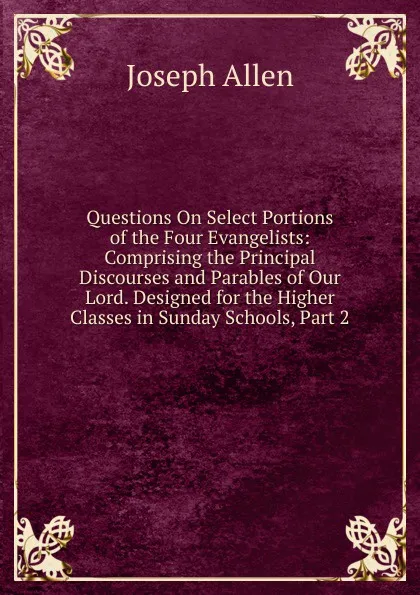 Обложка книги Questions On Select Portions of the Four Evangelists: Comprising the Principal Discourses and Parables of Our Lord. Designed for the Higher Classes in Sunday Schools, Part 2, Joseph Allen