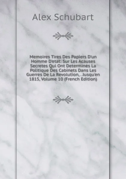 Обложка книги Memoires Tires Des Papiers D.un Homme D.etat: Sur Les Acauses Secretes Qui Ont Determines La Politique Des Cabinets Dans Les Guerres De La Revolution, . Jusqu.en 1815, Volume 10 (French Edition), Alex Schubart