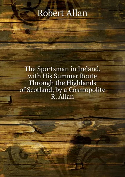 Обложка книги The Sportsman in Ireland, with His Summer Route Through the Highlands of Scotland, by a Cosmopolite R. Allan., Robert Allan