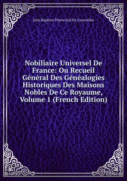 Обложка книги Nobiliaire Universel De France: Ou Recueil General Des Genealogies Historiques Des Maisons Nobles De Ce Royaume, Volume 1 (French Edition), Jean Baptiste Pierre Jull De Courcelles