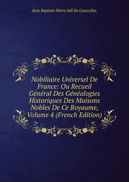 Обложка книги Nobiliaire Universel De France: Ou Recueil General Des Genealogies Historiques Des Maisons Nobles De Ce Royaume, Volume 4 (French Edition), Jean Baptiste Pierre Jull De Courcelles