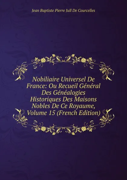 Обложка книги Nobiliaire Universel De France: Ou Recueil General Des Genealogies Historiques Des Maisons Nobles De Ce Royaume, Volume 15 (French Edition), Jean Baptiste Pierre Jull De Courcelles