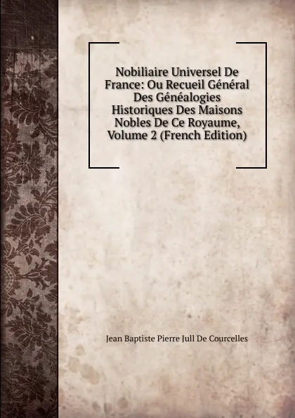 Обложка книги Nobiliaire Universel De France: Ou Recueil General Des Genealogies Historiques Des Maisons Nobles De Ce Royaume, Volume 2 (French Edition), Jean Baptiste Pierre Jull De Courcelles