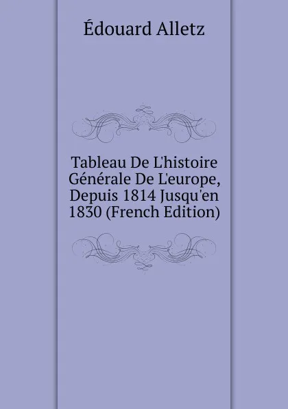 Обложка книги Tableau De L.histoire Generale De L.europe, Depuis 1814 Jusqu.en 1830 (French Edition), Édouard Alletz