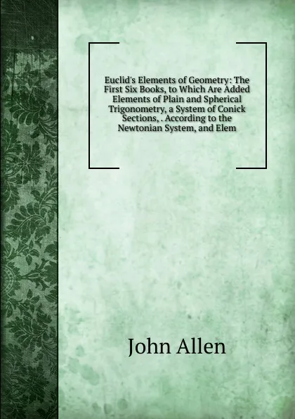 Обложка книги Euclid.s Elements of Geometry: The First Six Books, to Which Are Added Elements of Plain and Spherical Trigonometry, a System of Conick Sections, . According to the Newtonian System, and Elem, John Allen