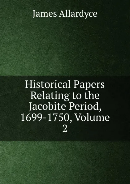 Обложка книги Historical Papers Relating to the Jacobite Period, 1699-1750, Volume 2, James Allardyce