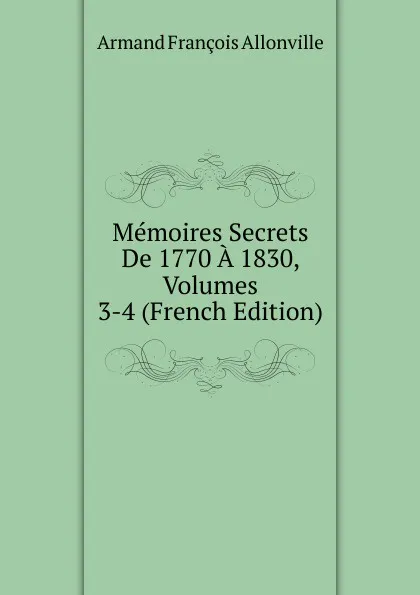 Обложка книги Memoires Secrets De 1770 A 1830, Volumes 3-4 (French Edition), Armand François Allonville