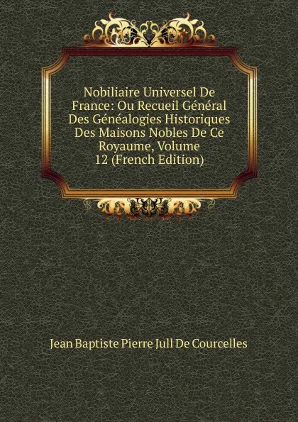 Обложка книги Nobiliaire Universel De France: Ou Recueil General Des Genealogies Historiques Des Maisons Nobles De Ce Royaume, Volume 12 (French Edition), Jean Baptiste Pierre Jull De Courcelles