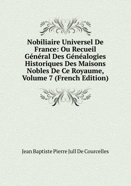 Обложка книги Nobiliaire Universel De France: Ou Recueil General Des Genealogies Historiques Des Maisons Nobles De Ce Royaume, Volume 7 (French Edition), Jean Baptiste Pierre Jull De Courcelles