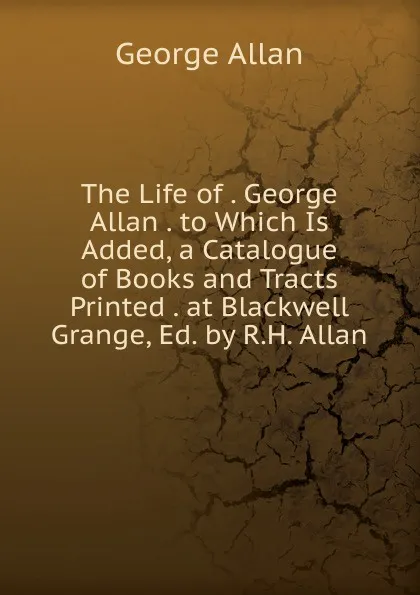 Обложка книги The Life of . George Allan . to Which Is Added, a Catalogue of Books and Tracts Printed . at Blackwell Grange, Ed. by R.H. Allan, George Allan