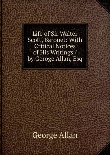 Обложка книги Life of Sir Walter Scott, Baronet: With Critical Notices of His Writings / by Geroge Allan, Esq, George Allan