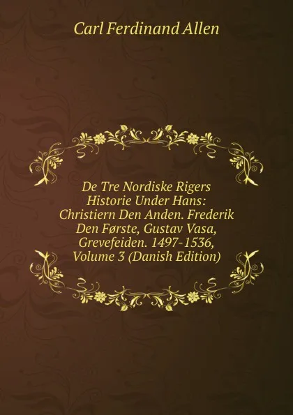 Обложка книги De Tre Nordiske Rigers Historie Under Hans: Christiern Den Anden. Frederik Den F.rste, Gustav Vasa, Grevefeiden. 1497-1536, Volume 3 (Danish Edition), Carl Ferdinand Allen