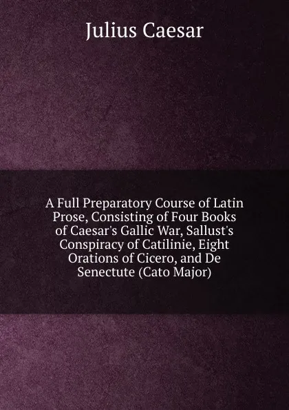 Обложка книги A Full Preparatory Course of Latin Prose, Consisting of Four Books of Caesar.s Gallic War, Sallust.s Conspiracy of Catilinie, Eight Orations of Cicero, and De Senectute (Cato Major), Caesar Gaius Julius