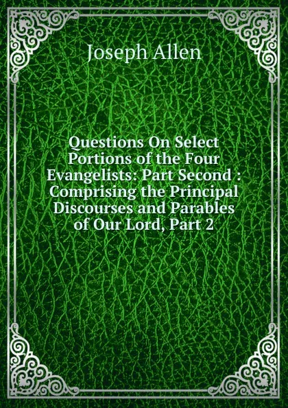 Обложка книги Questions On Select Portions of the Four Evangelists: Part Second : Comprising the Principal Discourses and Parables of Our Lord, Part 2, Joseph Allen