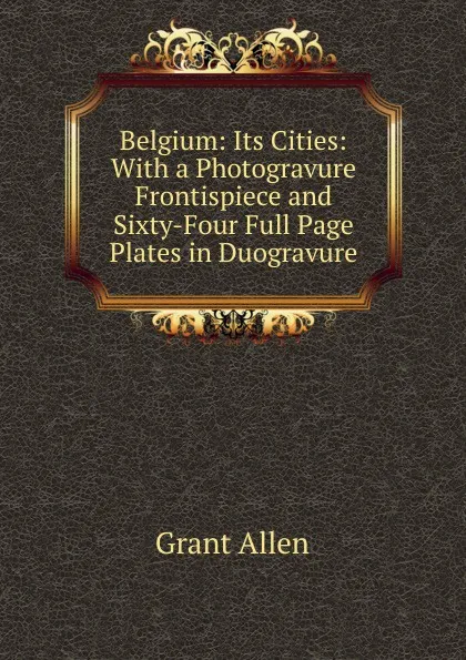 Обложка книги Belgium: Its Cities: With a Photogravure Frontispiece and Sixty-Four Full Page Plates in Duogravure, Grant Allen