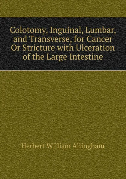 Обложка книги Colotomy, Inguinal, Lumbar, and Transverse, for Cancer Or Stricture with Ulceration of the Large Intestine, Herbert William Allingham