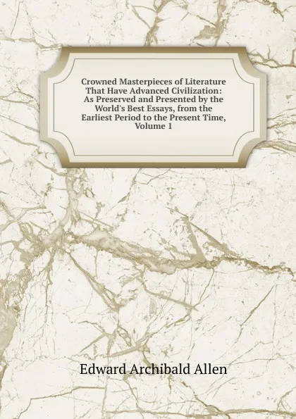 Обложка книги Crowned Masterpieces of Literature That Have Advanced Civilization: As Preserved and Presented by the World.s Best Essays, from the Earliest Period to the Present Time, Volume 1, Edward Archibald Allen