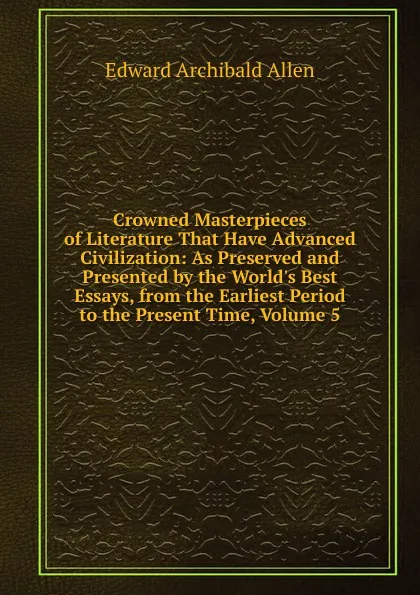 Обложка книги Crowned Masterpieces of Literature That Have Advanced Civilization: As Preserved and Presented by the World.s Best Essays, from the Earliest Period to the Present Time, Volume 5, Edward Archibald Allen