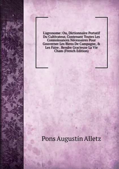 Обложка книги L.agronome: Ou, Dictionnaire Portatif Du Cultivateur, Contenant Toutes Les Connoissances Necessaires Pour Gouverner Les Biens De Campagne, . Les Faire . Rendre Gracieuse La Vie Cham (French Edition), Pons Augustin Alletz