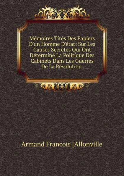 Обложка книги Memoires Tires Des Papiers D.un Homme D.etat: Sur Les Causes Secretes Qui Ont Determine La Politique Des Cabinets Dans Les Guerres De La Revolution ., Armand Francois [Allonville