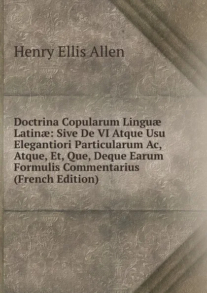 Обложка книги Doctrina Copularum Linguae Latinae: Sive De VI Atque Usu Elegantiori Particularum Ac, Atque, Et, Que, Deque Earum Formulis Commentarius (French Edition), Henry Ellis Allen