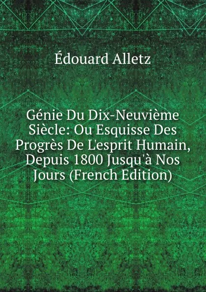 Обложка книги Genie Du Dix-Neuvieme Siecle: Ou Esquisse Des Progres De L.esprit Humain, Depuis 1800 Jusqu.a Nos Jours (French Edition), Édouard Alletz