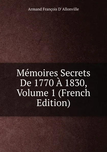 Обложка книги Memoires Secrets De 1770 A 1830, Volume 1 (French Edition), Armand François D' Allonville