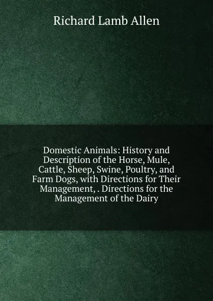 Обложка книги Domestic Animals: History and Description of the Horse, Mule, Cattle, Sheep, Swine, Poultry, and Farm Dogs, with Directions for Their Management, . Directions for the Management of the Dairy, Richard Lamb Allen