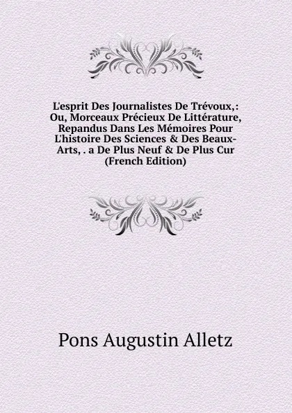 Обложка книги L.esprit Des Journalistes De Trevoux,: Ou, Morceaux Precieux De Litterature, Repandus Dans Les Memoires Pour L.histoire Des Sciences . Des Beaux-Arts, . a De Plus Neuf . De Plus Cur (French Edition), Pons Augustin Alletz