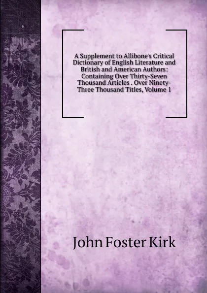 Обложка книги A Supplement to Allibone.s Critical Dictionary of English Literature and British and American Authors: Containing Over Thirty-Seven Thousand Articles . Over Ninety-Three Thousand Titles, Volume 1, John Foster Kirk