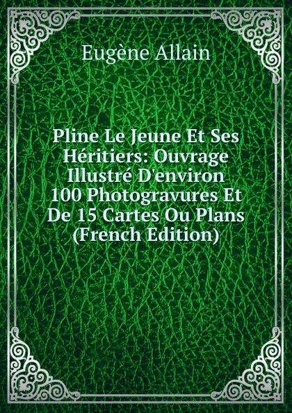 Обложка книги Pline Le Jeune Et Ses Heritiers: Ouvrage Illustre D.environ 100 Photogravures Et De 15 Cartes Ou Plans (French Edition), Eugène Allain