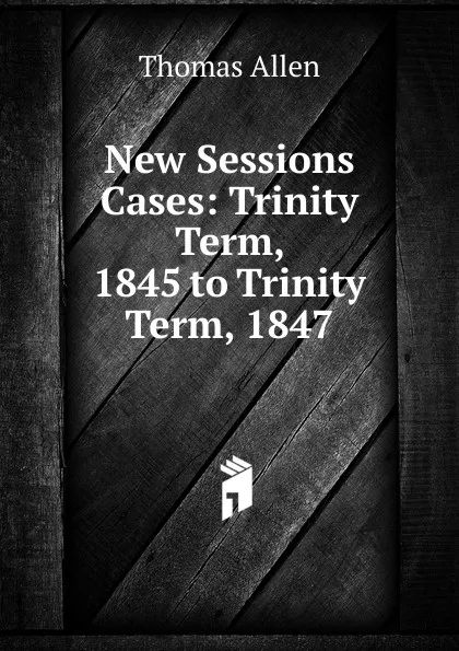 Обложка книги New Sessions Cases: Trinity Term, 1845 to Trinity Term, 1847, Thomas Allen