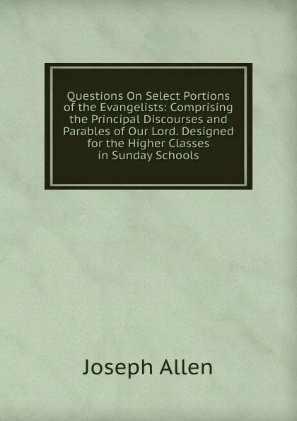 Обложка книги Questions On Select Portions of the Evangelists: Comprising the Principal Discourses and Parables of Our Lord. Designed for the Higher Classes in Sunday Schools, Joseph Allen