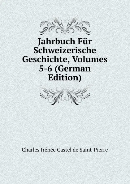 Обложка книги Jahrbuch Fur Schweizerische Geschichte, Volumes 5-6 (German Edition), Charles Irénée Castel de Saint-Pierre