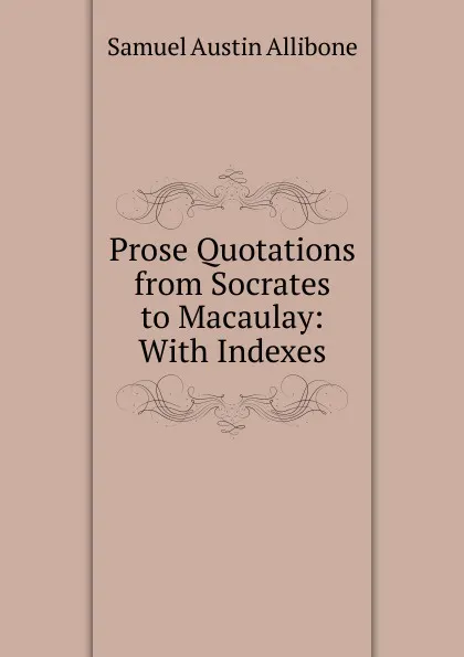 Обложка книги Prose Quotations from Socrates to Macaulay: With Indexes., Samuel Austin Allibone