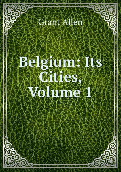 Обложка книги Belgium: Its Cities, Volume 1, Grant Allen