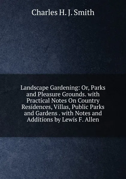 Обложка книги Landscape Gardening: Or, Parks and Pleasure Grounds. with Practical Notes On Country Residences, Villas, Public Parks and Gardens . with Notes and Additions by Lewis F. Allen, Charles H. J. Smith