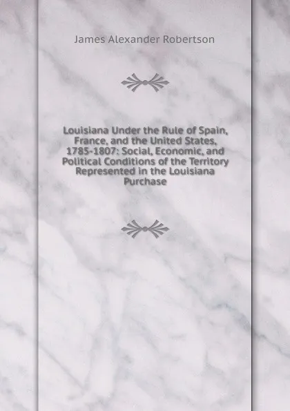 Обложка книги Louisiana Under the Rule of Spain, France, and the United States, 1785-1807: Social, Economic, and Political Conditions of the Territory Represented in the Louisiana Purchase, Robertson James Alexander