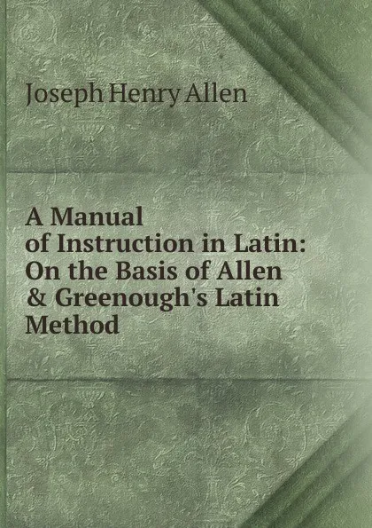 Обложка книги A Manual of Instruction in Latin: On the Basis of Allen . Greenough.s Latin Method, Joseph Henry Allen