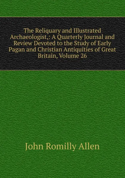 Обложка книги The Reliquary and Illustrated Archaeologist,: A Quarterly Journal and Review Devoted to the Study of Early Pagan and Christian Antiquities of Great Britain, Volume 26, John Romilly Allen