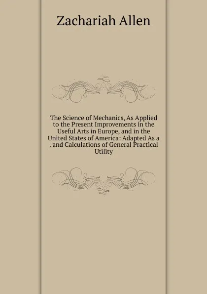 Обложка книги The Science of Mechanics, As Applied to the Present Improvements in the Useful Arts in Europe, and in the United States of America: Adapted As a . and Calculations of General Practical Utility, Zachariah Allen