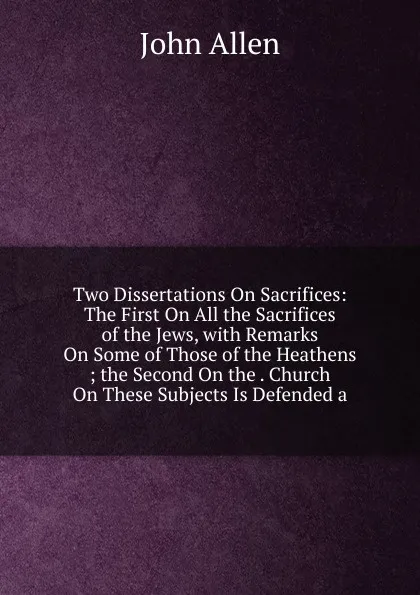 Обложка книги Two Dissertations On Sacrifices: The First On All the Sacrifices of the Jews, with Remarks On Some of Those of the Heathens ; the Second On the . Church On These Subjects Is Defended a, John Allen