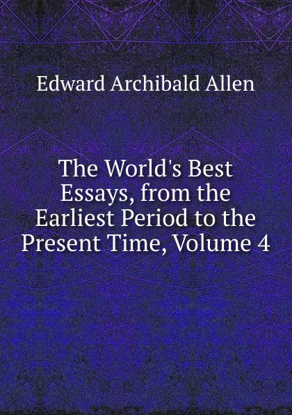 Обложка книги The World.s Best Essays, from the Earliest Period to the Present Time, Volume 4, Edward Archibald Allen