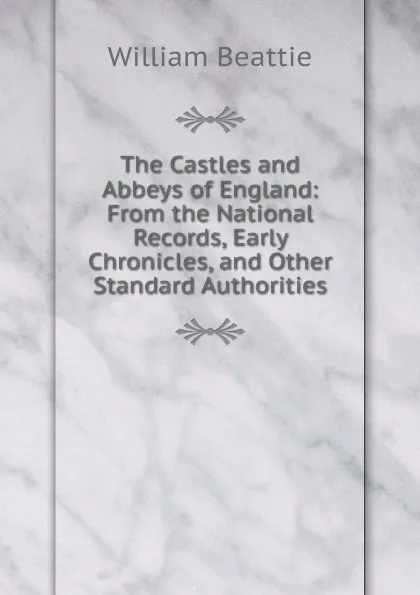 Обложка книги The Castles and Abbeys of England: From the National Records, Early Chronicles, and Other Standard Authorities, William Beattie